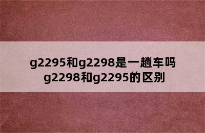 g2295和g2298是一趟车吗 g2298和g2295的区别